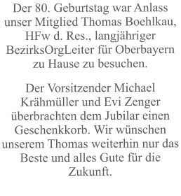 Der 80. Geburtstag war Anlass unser Mitglied Thomas Boehlkau, HFw d. Res., langjähriger BezirksOrgLeiter für Oberbayern zu Hause zu besuchen. Der Vorsitzender Michael Krähmüller und Evi Zenger überbrachten dem Jubilar einen Geschenkkorb. Wir wünschen unserem Thomas weiterhin nur das Beste und alles Gute für die Zukunft.